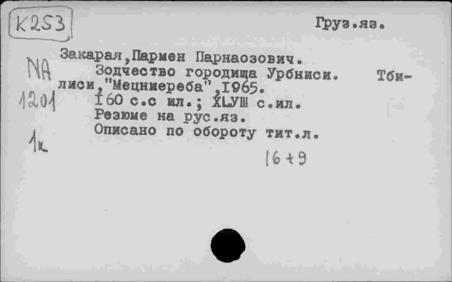 ﻿Груз.яз.
№ Uo-I
к
Закарая,Пармен Парнаозович.
Зодчество городища Урбниси. лиси, Мецниереба",19б5.
160 с.с ил.; ХЬУШ с.ил.
Резюме на рус.яз.
Описано по обороту тит.л.
IU9
Тби-